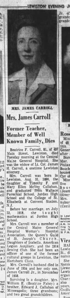 Mrs. James Carroll. Former Teacher, Member of Well Known Family, Dies. Beatrice F. Carroll, 81, of 497 Main Street, Lewiston, died Tuesday morning at the Central Maine General Hospital. She was the widow of Lt. Col. James H. Carroll, a onetime Lewiston attorney. Mrs. Carroll was born in Lewiston, Aug. 31, 1890, the daughter of Timothy F. and Mary Ellen McVey Callahan, and graduated from Wallace Parochial School, Jordan High School and the College of St. Elizabeth at Convent Station, NJ. Before her marriage on July 22, 1918, she taught mathematics at Jordan High School. Mrs. Carroll was a member of the Central Maine General Hospital Woman's Hospital Association, the Queen's Guild of St. Joseph's Church, Daughters of Isabella, American Legion Auxiliary, and the 1914 Sewing Club. She had been an officer of one of the former cultural groups in Lewiston, the Hartshorn Class. Mrs. Carroll's husband died in June of 1934 and her only son, James Carroll Jr., in November of 1958. Surviving is a daughter, Mrs. William E. (Beatrice Fahey) a brother, Edward J. Callahan of Minneapolis; three grandsons; and two great grandchildren.