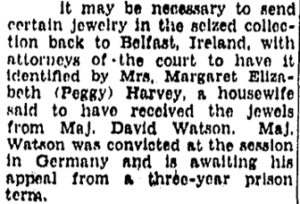 Image of typed text: It may be necessary to send certain jewelry in the seized collection back to Belfast, Ireland, with attorneys of the court to have it identified by Mrs. Margaret Elizabeth (Peggy) Harvey, a housewife said to have received the jewels from Maj. David Watson. Maj. Watson was convicted at the session in Germany and is awaiting his appeal from a three-year prison term.