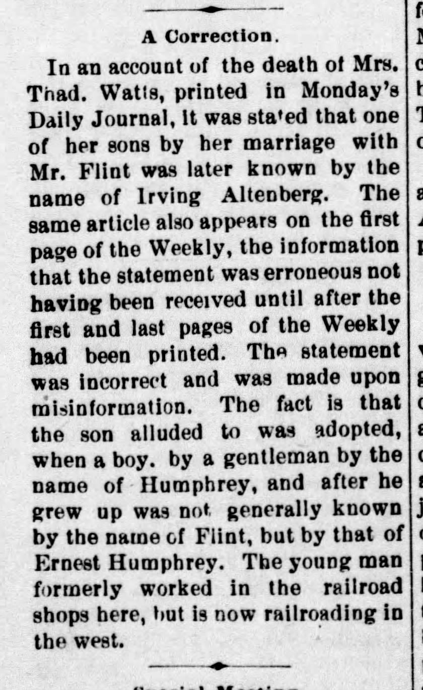 A Correction. In an account of the death of Mrs. Thad. Watts, printed in Monday's Daily Journal, it was stated that one of her sons by her marriage with Mr. Flint was later known by the name of Irving Altenberg. The same article also appears on the first page of the Weekly, the information that the statement was erroneous not having been received until after the first and last pages of the Weekly had been printed. The statement was incorrect and was made upon misinformation. The fact is that the son alluded to was adopted, when a boy, by a gentleman by the name of Humphrey, and after he grew up was not generally known by the name of Flint, but by that of Ernest Humphrey. The young man formerly worked in the railroad shops here, but is now railroading in the west.