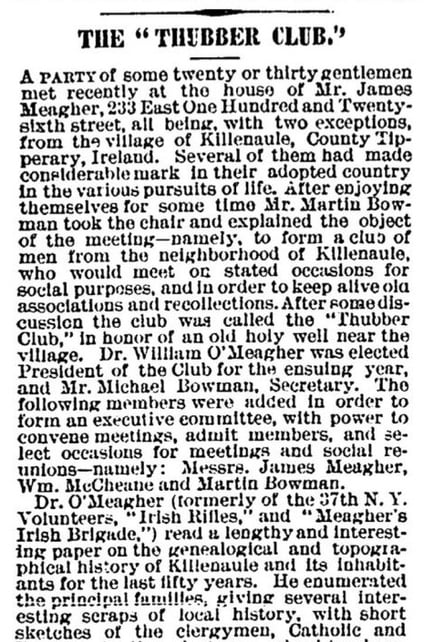 The "Thubber Club."  A party of some twenty or thirty gentlemen met recently at the house of Mr. James Meagher, 233 East One Hundred and Twenty-sixth street, all being, with two exceptions, from the village of Killenaule, County Tipperary, Ireland. Several of them had made considerable mark in their adopted country in the various pursuits of life. After enjoying themselves for some time Mr. Martin Bowman took the chair and explained the object of the meeting--namely, to form a club of men from the neighborhood of Killenaule, who would meet on stated occasions for social purposes, and in order to keep alive old associations and recollections. After some discussion the club was called the "Thubber Club," in honor of an old holy well near the village. Dr. William O'Meagher was elected President of the Club for the ensuing year, and Mr. Michael Bowman, Secretary. The following members were added in order to form an executive committee, with power to convene meetings, admit members, and select occasions for meetings and social reunions--namely: Messrs. James Meagher, Wm. McCheane and Martin Bowman.  Dr. O'Meagher (formerly of the 37th N.Y. Volunteers, "Irish Rifles," and "Meagher's Irish Brigade,") read a lengthy and interesting paper on the genealogical and topographical history of Killenaule and its inhabitants for the last fifty years. He enumerated the principal families, giving several interesting scraps of local history, with short sketches of the clergymen, Catholic and...