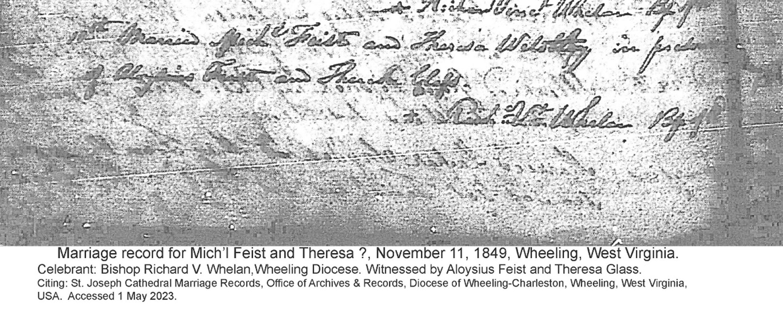 Marriage record for Mich'l Feist and Theresa ?, November 11, 1849, Wheeling, West Virginia. Celebrant: Bishop Richard V. Whelan, Wheeling Diocese. Witnessed by Aloysius Feist and Theresa Glass. Citing: St. Joseph Cathedral Marriage Records, Office of Archives & Records, Diocese of Wheeling-Charleston, Wheeling, West Virginia, USA. Accessed 1 May 2023.