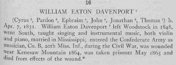 WILLIAM EATON DAVENPORT   (Cyrus6, Pardon5, Ephraim4, John3, Jonathan2, Thomas1) b. Apr. 7, 1831. William Eaton Davenport7 left Woodstock in 1848, went South, taught singing and instrumental music, both violin and piano, married in Mississippi; entered the Confederate Army as musician, Co. B, 20th Miss. Inf., during the Civil War, was wounded near Kenesaw Mountain 1864, was taken prisoner May 1865 and died from effects of the wound.